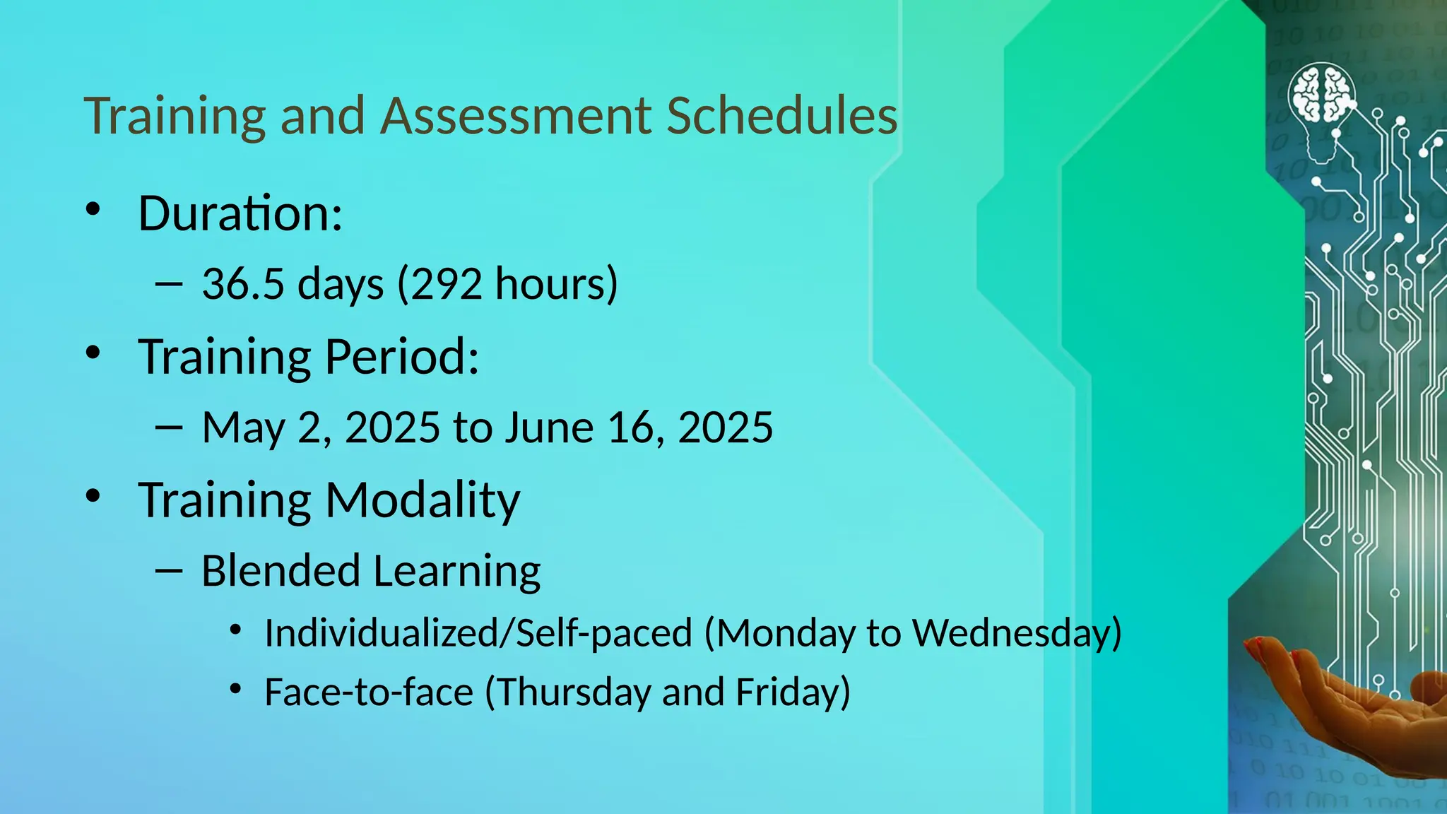 Training and Assessment Schedules
• Duration:
– 36.5 days (292 hours)
• Training Period:
– May 2, 2025 to June 16, 2025
• Training Modality
– Blended Learning
• Individualized/Self-paced (Monday to Wednesday)
• Face-to-face (Thursday and Friday)
 