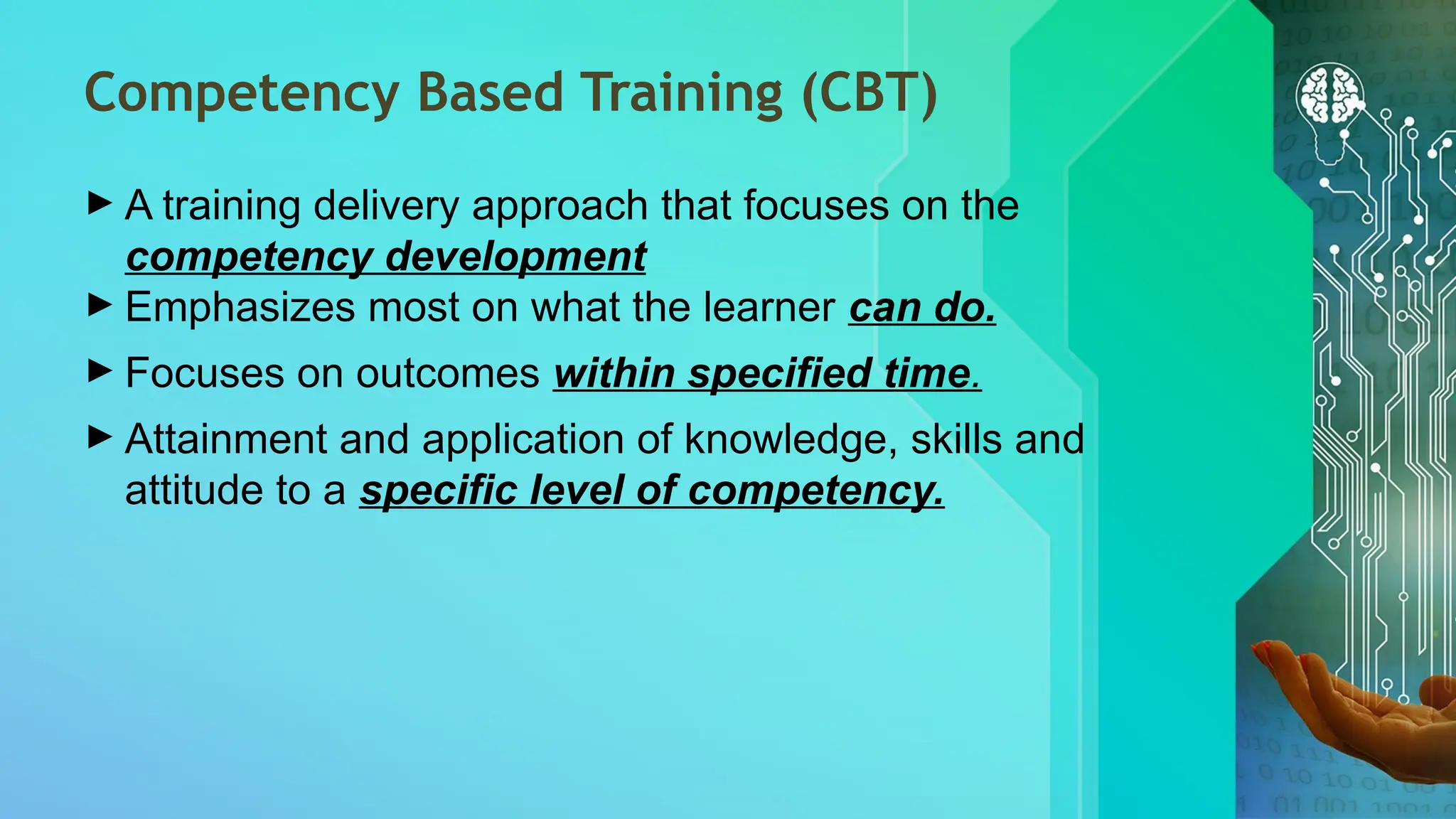 Competency Based Training (CBT)
► A training delivery approach that focuses on the
competency development
► Emphasizes most on what the learner can do.
► Focuses on outcomes within specified time.
► Attainment and application of knowledge, skills and
attitude to a specific level of competency.
 