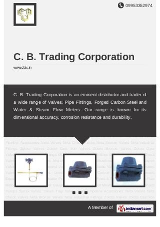 09953352974
A Member of
C. B. Trading Corporation
www.cbtc.in
Spirax Valves Steam Trap Valves Spirax Pipeline Accessories Neta Valves Neta Check
Valves Neta Bronze Valves Neta Industrial Fittings Zoloto Valves Zoloto Cast Iron
Valves Zoloto Bronze Valves Zoloto Gate Valves Zoloto Industrial Fittings KSB Valves KSB
Globe Valves KSB Gate Valve KSB Check Valve Micro Finish Valves Microfinish Globe
Valve Microfinish Flanged Valves Expert Valves Actuated Valves Control Valves Plastic
Valves Plastic Valve Accessories Automated Valves Speciality Valves Lined Valves Forged
Carbon Steel Valve Pneumatic Equipments Line Flow Indicator Pipe Fittings Industrial
Pipes & Tubes Water & Steam Flow Meters Forbesons Industrial Gauges Forbesons
Industrial Measuring Instruments Tushaco Pumps Spirax Valves Steam Trap Valves Spirax
Pipeline Accessories Neta Valves Neta Check Valves Neta Bronze Valves Neta Industrial
Fittings Zoloto Valves Zoloto Cast Iron Valves Zoloto Bronze Valves Zoloto Gate
Valves Zoloto Industrial Fittings KSB Valves KSB Globe Valves KSB Gate Valve KSB Check
Valve Micro Finish Valves Microfinish Globe Valve Microfinish Flanged Valves Expert
Valves Actuated Valves Control Valves Plastic Valves Plastic Valve Accessories Automated
Valves Speciality Valves Lined Valves Forged Carbon Steel Valve Pneumatic
Equipments Line Flow Indicator Pipe Fittings Industrial Pipes & Tubes Water & Steam Flow
Meters Forbesons Industrial Gauges Forbesons Industrial Measuring Instruments Tushaco
Pumps Spirax Valves Steam Trap Valves Spirax Pipeline Accessories Neta Valves Neta
Check Valves Neta Bronze Valves Neta Industrial Fittings Zoloto Valves Zoloto Cast Iron
C. B. Trading Corporation is an eminent distributor and trader of
a wide range of Valves, Pipe Fittings, Forged Carbon Steel and
Water & Steam Flow Meters. Our range is known for its
dimensional accuracy, corrosion resistance and durability.
 