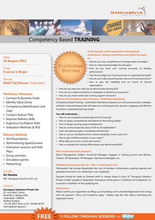 Competency Based TRAINING

                                                                        In this dynamic world organizations demand peak
                                                                        performance, whereas market has acute talent shortages,
Date                                                                    so….
24 August 2012                                                          •	 How do you stay competitive and manage talent shortages?
                                                                        •	 How to make training bridge the skill gaps?
Time                                                                    •	 How do you focus your training processes to develop
9 am to 5.30 pm                                                           performance?
                                                                        •  How do you align your training process to organizational goals?
Venue                                                                   •	 How do you make a good business case out of training function?
                                                                        •	 How to gain the credibility and win hearts of internal
Hotel Taj Deccan, Hyderabad
                                                                          stakeholders?
                                       •	 How do you keep the costs low & demonstrate training ROI?
                                       •   How can you create excitement in employees to attend your programs?
Workshop Takeaways
                                       •   How do you create world class training support structures?
•	 Connect to Business Goals           Welcome to Competency Based Training – Certification Workshop
•	 Identify Value Zones                Competency Based Training – Certification Workshop empowers you with practical tools, strategies,
•	 Competency Identification and       and best in class techniques that will make your training pertinent, dynamic, engaging, and effective
                                       to achieve outstanding learning results.
   Gaps
•	 Conduct Robust TNA.                 You will understand….
                                       •	 How to use competency based approach for training?
•	 Improve Delivery Skills.
                                       •	 How to assess competencies and determine the training needs?
•	 Ingenious Facilitation Skills       •	 How to design training using competencies?
•	 Evaluation Methods & ROI            •	 How to communicate the value of CBT to all stakeholders?
                                       •	 Learn the learning styles to accelerate the learning?
Delivery Methods                       •	 How to use our workbook which contains templates, forms, tools, etc.?
                                       •	 How to get certified and grow in your career?
•	 AV Presentations
                                       •	 What takes you to be a world class trainer?
•	 Administering Questionnaire         •	 How to evaluate the training effectiveness and demonstrate ROI?
•	 Interactive sessions and Role
   Plays                               Who should attend this program?
•	 Group activities                    Senior Management Leaders, Functional Managers engaged in Training process and delivery,
                                       Trainers, HR Generalists, HR Managers, Operations Managers, etc.
•	 Simulation games
•	 Networking                          Workshop Participation Fee: Rs. 7,500 +12.36% Service Tax
                                       Participation Fee includes Registration fee, cost of luncheon, refreshments, reading materials and
Faculty                                patented instrument cost. Workshop is non-residential.
Sri Harsha
                                       Payment should be made by Demand draft or cheque drawn in favor of “Sarvagnya Solutions
MD, Sarvagnya Solutions Pvt. Ltd.
                                       Private Limited” payable at Hyderabad. Participants will be given a “Certificate of Competence” on
                                       successful completion of the qualifying test.
Contact
                                       Registration:
Sarvagnya Solutions Private Ltd.
24, Journalist Colony                  Please confirm your registration by filling up and sending us the attached Registration form along
Road No.3, Banjara Hills               with the payment. Terms and Conditions apply * (Please read the T&C before submitting the
Hyderabad- 500034                      registration form)
Andhra Pradesh
+91-40-3912 3501 to 03 / 96186 86726
training@sarvagnya.in



                                Free       5 Follow through sessions via
 