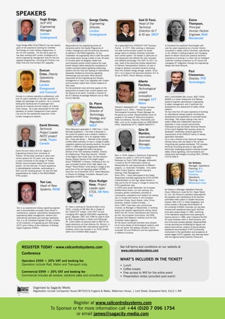SPEAKERS
Hugh Bridge,
SUP ATC
Engineering
Manager,
London
Underground
Hugh Bridge MBA CEng FIMechE has over twenty
years of rail experience working for Interfleet
Technology on major railway programmes, in
the UK and overseas. For the last 8 years he
has been working with London Underground in
senior engineering management roles for the line
upgrade programmes, including the Victoria Line,
Deep Tube and Sub-Surface ATC upgrades.

Duncan
Cross, Deputy
Operations
Director,
London
Overground
and Crossrail
Duncan is a railway operations professional, with
over 25 year’s expertise in the safe operation of
freight and passenger rail systems. He is currently
leading the development of passenger train
services for Crossrail and the creation of a World
Class railway. He is also responsible for the safe
operation of London Overground’s East London
Line and for the operational expansion of the
London Overground network.

David Dimmer,
Technical
Project Leader
NGTC project
Unife, Thales
Canada
David Dimmer holds a B.A.Sc. degree in
Engineering Science from University of
Toronto. He has been working in urban train
control systems for 25 years, and has been
a major contributor to the design of Thales’
SelTrac Communication Based Train Control
system. He has had over 10 years experience
in standardisation activities, participating in
IEEE and IEC working groups. He was the lead
representative for Thales in the MODURBAN
(FP6) project.

George Clarke,
Engineering
Director,
London
Underground

Responsible for the engineering across all
disciplines within the Capital Programme of
London Underground and the technical assurance
as defined in the ROGS legislation, he has
undertaken rail engineering roles in both the public
and private sector during a career of over 30 years.
In his early years he designed, tested and
commissioned central control systems for mass
transit railways before leading the acceptance of
modern processor-based signalling interlocking
systems into the Tube and leading an international
standards initiative to harmonise signalling
interlockings and principles. More recently
responsible for the Engineering and Delivery
management of major Line Upgrades with modern
Communication based Train Control Systems at
their heart.
He has published many technical papers on the
deployment of modern train control systems and
the lessons to be learnt. Currently a member of
the IET Railway Knowledge Network and an IRSE
Council Member.

Dr. Pierre
Messulam,
Director of
Technology,
Strategy and
Regulation,
SNCF
Pierre Messulam graduated in 1983 from « Ecole
Normale Supérieure ». He holds a doctorate in
the control of systems and a research masters in
applied mathematics. He is an engineer within
the « Corps des Mines ». Member of the national
nuclear safety authority, he was in charge of safety
inspection systems and security doctrine. He joined
SNCF in 1989 and held progressively different
positions of management within the group:
director of the TGV workshop Chatillon, Director
for infrastructure “Paris Rive Gauche”, Director
of the Region Paris South-East. He then became
Deputy Director General of the freight wagon
Group “ERMEWA” in Geneva. Following to this, he
was nominated Director of the High Speed Line
Project “Rhine-Rhône” while being in charge at the
same time of the rail signalling system ERTMS.
Since the 1st of December 2010, Pierre Messulam
is Director for Strategy, Innovation, Research and
Regulation of SNCF Group.

Klaus Rudiger
Hase, Project
Leader open
ETCS, DB Netz
AG

Tom Lee,
Head of New
Systems, RSSB

Tom is an experienced railway signalling engineer
with a demonstrable successful track record in
maintenance, projects, specification development,
engineering safety management, national and
international standards and business leadership.
Tom is a UK Chartered Engineer (CEng), a Fellow
of the Institution of Engineering and Technology
(FIET) and a Fellow of the Institution of Railway
Signal Engineers (FIRSE).

Dr. Hase is working for Deutsche Bahn since
2002, currently at DB Netz AG in charge of
the “openETCS” project. Until 2007 he was
managing DB’s regional EMU/DMU engineering
group. Between 1987 and 1998 he used to work
for AEG Transportation in Berlin and Pittsburgh,
PA, (USA) before he became head of R&D for onboard electronics at Knorr-Bremse AG, Munich. In
2008 he launched DB’s international openETCS
initiative, which has resulted in an ITEA2 project
within EU’s EUREKA R&D program.

REGISTER TODAY - www.railcontrolsystems.com
Conference
Operators £500 + 20% VAT and booking fee
Operators include Rail, Metro and Transport only.
Commercial £999 + 20% VAT and booking fee
Commercial includes all vendors, solutions sales and consultants.

Said El Fassi,
Head of the
Technical
Direction IG-T
& IG-sys, SNCF

He is graduated from ENSEEIHT INP Toulouse,
France, in 1977. After working in radiowave
link data communication system he joined
design teams to develop driverless automatic
train control system. He worked in particular on
vital equipment and defined the vital computer
and software technology. Frol 2007 to 2011 he
was, head of the advanced studies department
of Siemens Transportation Systems, he was in
charge to develop innovative solutions among
them the onboard energy storage system. Since
2011 he is head of the technical direction IG-T &
IG-sys of SNCF, French Railway company.

Alberto
Forchino,
Technological
project
innovation
manager, GTT
Metro
PROJECT MANAGER GTT – Gruppo Torinese
Trasporti S.p.A. 2004 – Present (9 years)
Technological Innovation Project Manager for
the group as a whole. Responsibilities cover all
projects in the areas of Talacommunications,
Video Surveillance, Security, Infomobility and
R&D, such as EU funded projact as CARETAKER
(FP6), VANAHEIM (FP7), SMART-WAY(FP7).

Gino Di
Mambro,
International
Business
Manager,
ITCertifer
Born in 1949, degree in Electronics Engineering,
I started my career in 1970 at FS (Italian
Railways) as Trains Traffic Manager; afterwards
I moved to the FS Information Centre as
Responsible for user requirements of different
projects, i.e. Automatic Timetable, Inno-vative
Traffic Control Systems, Vehicle tracing &
tracking, Fleet Management.
Since 2001, I have participated to the Safety
Assessment activities regarding the ETCS-ERTMS
implementation on the high speed network in
Italy and to the EU Group in charge to review the
ETCS operational rules.
In 2005 have joined Italcertifer, the European
Notified Body where I am still working: this
Company perfors certification activities of
components, subsystems and systems for railway
use, in Europe and mainly in non-European
Countries (Turkey, Saudi Arabia, India, China,
Australia, Arabian United Emirates,….)
Since 1990 I have been also continuously
involved, as Manager or Responsible, in working
groups and projects regarding the railway sector
within the UIC (Union International des Chemins
de Fer), the European Commission, the ERRI
(European Rail Research Institute) and the ESA
(European Space Agency)
All the above mentioned activities have allowed
me to know deeply all technological systems used
in the rail sector, the relative utilization norms
(included TSI and CENELEC) and the applications
in different Countries.

Elaine
Thompson,
Principal
Human Factors
Engineer, Mott
Macdonald
A Chartered Occupational Psychologist with
over ten years experience as a Human Factors
consultant in safety critical industries, specialising
in rail. Skilled in leading projects and managing
teams to deliver robust and practical solutions.
Experience of working in a client role as intelligent
customer, building consensus on HF issues and
managing HF integration through the engineering
design and build lifecycle.

Paul
Cheeseman,
Director, TPD
Technologies

PAUL CHEESEMAN BSc (Hons), MIET, FIRSE,
MSaRS is a career railwayman and Railway
Systems Engineer specialising in engineering
& safety management, and in particular the
development and assessment of safety critical
systems.
He has more than 30 years experience of working
on international railway projects including the
development and application of computer-based
technology. Paul enjoys playing a key role in
system safety and independent assurance,
especially in cross cultural environments.
Previously he was the Global Technical Director
of the Lloyd’s Register Rail business where he
developed certification scheme against the
requirements of the CENELEC family of railway
application standards.
He is now a director of the Technical Programme
Delivery Group who are based in the UK and
Hong Kong and operate worldwide. TPD provides
technical consulting services on high profile,
technically challenging projects involving complex
safety critical signalling, communications and
rolling stock technologies including CBTC, ERTMS,
ETCS & GSM-R.

Ian Graham,
Manager, Operations
Planning, B.C.
Rapid Transit
Company,
Operations
Planning, Expo/
Millennium Lines
Ian Graham is Manager, Operations Planning
(Expo / Millennium Lines) for B.C. Rapid Transit
Co. Ltd., the TransLink subsidiary responsible for
the operation and maintenance of the SkyTrain
automated metro system in Greater Vancouver,
Canada. With a B.A. in Urban Geography, and
further studies in Business Administration at
the University of British Columbia, Ian has been
involved with operational planning for SkyTrain
since early project design in 1982, continuing
in the Operations department since opening for
revenue service in 1986, when it became the first
full scale driverless metro in North America, and
one of the early pioneers globally. Responsibilities
include planning and timetabling for regular and
special event service, analysis of service delivery,
operational documentation of ATC functionality,
involvement in the specification and acceptance of
several stages of ATC upgrades, and planning liaison
with the regional transit authority (TransLink).

See full terms and conditions on our website at
www.railcontrolsystems.com

WHAT’S INCLUDED IN THE TICKET?
•	 Lunch
•	 Coffee breaks
•	 Free access to Wifi for the entire event
•	 Presentation slides (provided post event)

Organised by Sagacity Media

Registration number Companies House 08753316 England & Wales, Waterman House, 1 Lord Street, Gravesend Kent, Da12 1 AW

Register at www.railcontrolsystems.com
To Sponsor or for more information call +44 (0)20 7 096 1754
or email james@sagacity-media.com

 