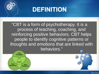 “CBT is a form of psychotherapy. It is a
process of teaching, coaching, and
reinforcing positive behaviors. CBT helps
people to identify cognitive patterns or
thoughts and emotions that are linked with
behaviors.”
 
