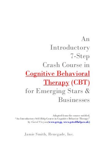 An
Introductory
7-Step
Crash Course in
Cognitive Behavioral
Therapy (CBT)
for Emerging Stars &
Businesses
Adapted from the course entitled,
“An Introductory Self-Help Course in Cognitive Behavior Therapy”
by Carol Vivyan(www.get.gg, www.getselfhelp.co.uk)
Jamie Smith, Renegade, Inc.
 