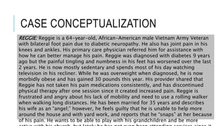 CASE CONCEPTUALIZATION
REGGIE: Reggie is a 64-year-old, African-American male Vietnam Army Veteran
with bilateral foot pain due to diabetic neuropathy. He also has joint pain in his
knees and ankles. His primary care physician referred him for assistance with
how he can better manage his pain. Reggie was diagnosed with diabetes 9 years
ago but the painful tingling and numbness in his feet has worsened over the last
2 years. He is now mostly sedentary and spends most of his day watching
television in his recliner. While he was overweight when diagnosed, he is now
morbidly obese and has gained 30 pounds this year. His provider shared that
Reggie has not taken his pain medications consistently, and has discontinued
physical therapy after one session since it created increased pain. Reggie is
frustrated and angry about his lack of mobility and need to use a rolling walker
when walking long distances. He has been married for 35 years and describes
his wife as an “angel;” however, he feels guilty that he is unable to help more
around the house and with yard work, and reports that he “snaps” at her because
of his pain. He wants to be able to play with his grandchildren and be more
 