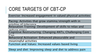 CORE TARGETS OF CBT-CP
Exercise: Increased engagement in valued physical activities
Pacing: Activities that grow stamina/strength with in
window of tolerance
Relaxation Training: Development of skills to relax and
reduce stress
Cognitive Restructuring: Changing ANTs, Challenging Core
Cog
Behavioral Activation: Enhanced pleasurable and
meaningful activities
Function and Values: Increased values based living
Sleep and diet: Improving sleep and diet to address pain
 