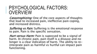 PSYCHOLOGICAL FACTORS:
OVERVIEW
Catastrophizing: One of the core aspects of thoughts
that lead to increased pain, ineffective pain coping,
and increased distress.
Suffering vs Pain: Suffering is the emotional response
to pain. Pain is the specific sensation.
Hurt versus Harm: Pain is supossed to be a signal of
harm. In chronic pain, pain itself is a disease and no
longer is a clear indication of harm. The ability to re-
interprate pain as harmful vs hurtful can impact pain
functioning.
 