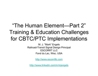 “The Human Element—Part 2”
Training & Education Challenges
for CBTC/PTC Implementations
                 M. J. quot;Markquot; Engels
       Railroad-Transit Signal Design Principal
                   ESCORRT LLC
              Fond du Lac, Wisc. USA

              http://www.escorrtllc.com

         http://www.linkedin.com/in/mjengels
 