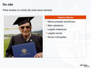 Ou não
Para muitos é o início de uma nova carreira.
Talento Sênior
 Menos pressão econômica;
 Mais sabedoria;
 Legado intelectual;
 Legado social;
 Novas motivações.

 