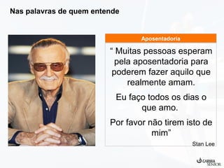 Nas palavras de quem entende

Aposentadoria

“ Muitas pessoas esperam
pela aposentadoria para
poderem fazer aquilo que
realmente amam.
Eu faço todos os dias o
que amo.
Por favor não tirem isto de
mim”
Stan Lee

 