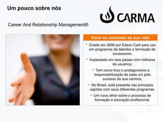 Um pouco sobre nós
Career And Relationship Management®
Você no comando da sua vida
 Criado em 2006 por Edson Carli para uso
em programas de talentos e formação de
sucessores;
 Implantado em seis paises com milhares
de usuários;
 Tem como foco o protagonismo e
responsabilização de cada um pelo
sucesso de sua carreira;
 No Brasil, está presente nas principais
capitais com seus diferentes programas;
 Um novo olhar sobre o processo de
formação e educação profissional.

 