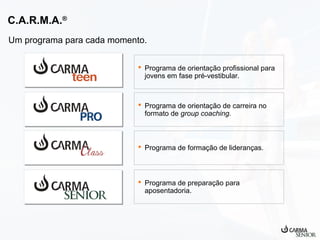 C.A.R.M.A.®
Um programa para cada momento.
 Programa de orientação profissional para
jovens em fase pré-vestibular.

 Programa de orientação de carreira no
formato de group coaching.

 Programa de formação de lideranças.

 Programa de preparação para
aposentadoria.

 