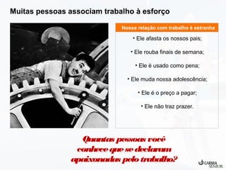 Muitas pessoas associam trabalho à esforço
Nossa relação com trabalho é estranha

• Ele afasta os nossos pais;
• Ele rouba finais de semana;
• Ele é usado como pena;
• Ele muda nossa adolescência;
• Ele é o preço a pagar;
• Ele não traz prazer.

Quantas pessoas você
conhece que se declaram
apaixonadas pelo trabalho?

 