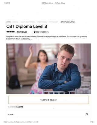 11/8/2018 CBT Diploma Level 3 - St. Pauls College
https://www.stpaulscollege.co.uk/course/cbt-diploma-level-3/ 1/12
Turn o snow
HOME / COURSE / HEALTH AND FITNESS / VIDEO COURSE / PSYCHOLOGY / CBT DIPLOMA LEVEL 3
CBT Diploma Level 3
( 7 REVIEWS )  462 STUDENTS
People all over the world are su ering from various psychological problems. Such issues can gradually
break them down and destroy …

£15.00£425.00
1 YEAR
TAKE THIS COURSE
 