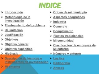INDICE
 Introducción
 Metodología de la
Investigación
 Planteamiento del problema
 Delimitación
 Justificación
 Objetivos
 Objetivo general
 Objetivo especifico
 Hipótesis
 Descripción de técnicas e
Instrumentos de investigación
 Mi entorno
 Origen de mi municipio
 Aspectos geográficos
 Industria
 Comercio
 Complemento
 Fiestas tradicionales
 Mi comunidad
 Clasificación de empresas de
Mi entorno
 Números y entorno
 Las tics
 Bibliografía
 Anexos
 
