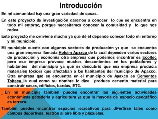 En mi comunidad hay una gran variedad de cosas.
En este proyecto de investigación daremos a conocer lo que se encuentra en
todo mi entorno, porque necesitamos conocer la comunidad y lo que nos
rodea.
Este proyecto me conviene mucho ya que dé él depende conocer todo mi entorno
y mi municipio.
Mi municipio cuenta con algunos sectores de producción ya que se encuentra
una gran empresa llamada Holcim Apaxco de la cual dependen varios sectores
de producción y economía otra empresa que podemos encontrar es Ecoltec
pero esa empresa provoco muchos descontentos en los pobladores y
habitantes del municipio ya que se descubrió que esa empresa producía
materiales tóxicos que afectaban a los habitantes del municipio de Apaxco.
Otra empresa que se encuentra en el municipio de Apaxco es Cementos
Tolteca la cual como su nombre lo dice produce cemento material para
construir casas, edificios, bardas, ETC.
En mi municipio también puedes encontrar las siguientes actividades
económicas ganadería y agricultura ya que la mayoría del espacio geográfico
es terraza.
También puedes encontrar espacios recreativos para divertirse tales como
campos deportivos, teatros al aire libre y plazuelas.
Introducción
 