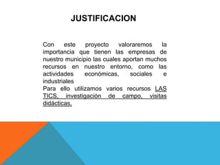 JUSTIFICACION
Con este proyecto valoraremos la
importancia que tienen las empresas de
nuestro municipio las cuales aportan muchos
recursos en nuestro entorno, como las
actividades económicas, sociales e
industriales
Para ello utilizamos varios recursos LAS
TICS, investigación de campo, visitas
didácticas,
 