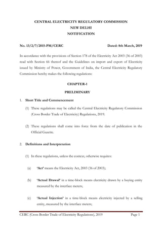 CERC (Cross Border Trade of Electricity Regulations), 2019 Page 1
CENTRAL ELECTRICITY REGULATORY COMMISSION
NEW DELHI
NOTIFICATION
No. 13/2/7/2015-PM/CERC Dated: 8th March, 2019
In accordance with the provisions of Section 178 of the Electricity Act 2003 (36 of 2003)
read with Section 66 thereof and the Guidelines on import and export of Electricity
issued by Ministry of Power, Government of India, the Central Electricity Regulatory
Commission hereby makes the following regulations:
CHAPTER-1
PRELIMINARY
1. Short Title and Commencement
(1) These regulations may be called the Central Electricity Regulatory Commission
(Cross Border Trade of Electricity) Regulations, 2019.
(2) These regulations shall come into force from the date of publication in the
Official Gazette.
2. Definitions and Interpretation
(1) In these regulations, unless the context, otherwise requires:
(a) ‘Act’ means the Electricity Act, 2003 (36 of 2003);
(b) ‘Actual Drawal’ in a time-block means electricity drawn by a buying entity
measured by the interface meters;
(c) ‘Actual Injection’ in a time-block means electricity injected by a selling
entity, measured by the interface meters;
 