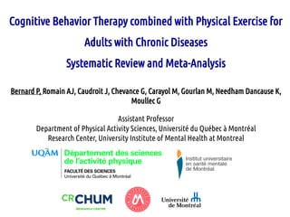 Cognitive Behavior Therapy combined with Physical Exercise for
Adults with Chronic Diseases
Systematic Review and Meta-Analysis
Bernard P, Romain AJ, Caudroit J, Chevance G, Carayol M, Gourlan M, Needham Dancause K,
Moullec G
Assistant Professor
Department of Physical Activity Sciences, Université du Québec à Montréal
Research Center, University Institute of Mental Health at Montreal
 