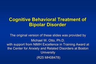 Cognitive Behavioral Treatment of
Bipolar Disorder
The original version of these slides was provided by
Michael W. Otto, Ph.D.
with support from NIMH Excellence in Training Award at
the Center for Anxiety and Related Disorders at Boston
University
(R25 MH08478)
 