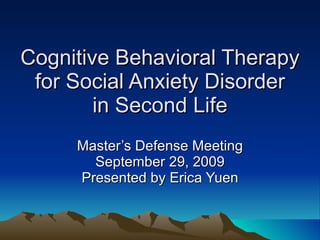 Cognitive Behavioral Therapy for Social Anxiety Disorder in Second Life Master’s Defense Meeting September 29, 2009 Presented by Erica Yuen 