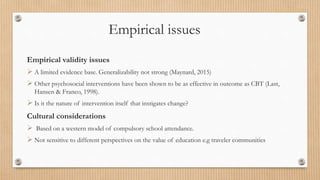 Empirical issues
Empirical validity issues
 A limited evidence base. Generalizability not strong (Maynard, 2015)
 Other psychosocial interventions have been shown to be as effective in outcome as CBT (Last,
Hansen & Franco, 1998).
 Is it the nature of intervention itself that instigates change?
Cultural considerations
 Based on a western model of compulsory school attendance.
 Not sensitive to different perspectives on the value of education e.g traveler communities
 