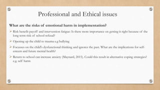 Professional and Ethical issues
What are the risks of emotional harm in implementation?
 Risk benefit payoff and intervention fatigue: Is there more importance on getting it right because of the
long term risk of school refusal?
 Opening up the child to trauma e.g bullying
 Focusses on the child's dysfunctional thinking and ignores the past. What are the implications for self-
esteem and future mental health?
 Return to school can increase anxiety (Maynard, 2015). Could this result in alternative coping strategies?
e.g. self harm
 