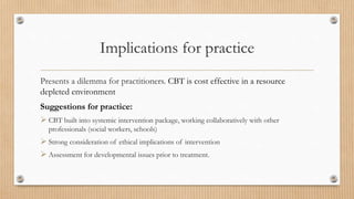 Implications for practice
Presents a dilemma for practitioners. CBT is cost effective in a resource
depleted environment
Suggestions for practice:
 CBT built into systemic intervention package, working collaboratively with other
professionals (social workers, schools)
 Strong consideration of ethical implications of intervention
 Assessment for developmental issues prior to treatment.
 