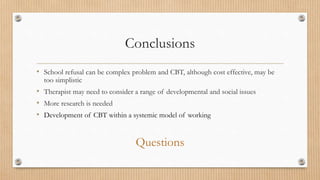 Conclusions
• School refusal can be complex problem and CBT, although cost effective, may be
too simplistic
• Therapist may need to consider a range of developmental and social issues
• More research is needed
• Development of CBT within a systemic model of working
Questions
 