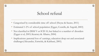 School refusal
• Catagorised by considerable time off school (Heyne & Sauter, 2011)
• Estimated 1-2% of school population (Egger, Costello, & Angold, 2003)
• Not classified in DSM V or ICD 10, but linked to a number of disorders
(Egger et al, 2003; Kearney & Albano, 2004)
• Implications: parental loss of earnings, education drop out and associated
challenges(Alexander, Entwisle, & Kabbani, 2001)
 