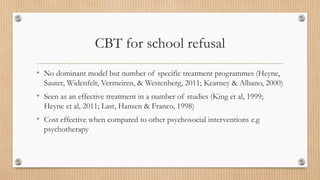 CBT for school refusal
• No dominant model but number of specific treatment programmes (Heyne,
Sauter, Widenfelt, Vermeiren, & Westenberg, 2011; Kearney & Albano, 2000)
• Seen as an effective treatment in a number of studies (King et al, 1999;
Heyne et al, 2011; Last, Hansen & Franco, 1998)
• Cost effective when compared to other psychosocial interventions e.g
psychotherapy
 