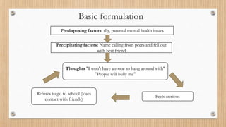 Basic formulation
Feels anxious
Refuses to go to school (loses
contact with friends)
Thoughts "I won't have anyone to hang around with"
"People will bully me"
Predisposing factors: shy, parental mental health issues
Precipitating factors: Name calling from peers and fell out
with best friend
 