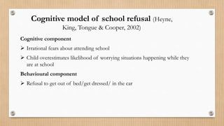 Cognitive component
 Irrational fears about attending school
 Child overestimates likelihood of worrying situations happening while they
are at school
Behavioural component
 Refusal to get out of bed/get dressed/ in the car
Cognitive model of school refusal (Heyne,
King, Tongue & Cooper, 2002)
 