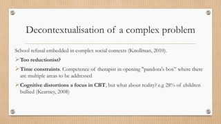 Decontextualisation of a complex problem
School refusal embedded in complex social contexts (Knollman, 2010).
Too reductionist?
Time constraints. Competence of therapist in opening "pandora's box” where there
are multiple areas to be addressed
Cognitive distortions a focus in CBT, but what about reality? e.g 28% of children
bullied (Kearney, 2008)
 