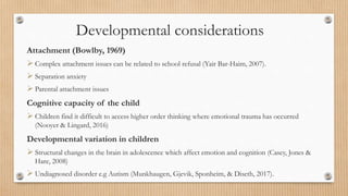Developmental considerations
Attachment (Bowlby, 1969)
 Complex attachment issues can be related to school refusal (Yair Bar-Haim, 2007).
 Separation anxiety
 Parental attachment issues
Cognitive capacity of the child
 Children find it difficult to access higher order thinking where emotional trauma has occurred
(Nooyer & Lingard, 2016)
Developmental variation in children
 Structural changes in the brain in adolescence which affect emotion and cognition (Casey, Jones &
Hare, 2008)
 Undiagnosed disorder e.g Autism (Munkhaugen, Gjevik, Sponheim, & Diseth, 2017).
 