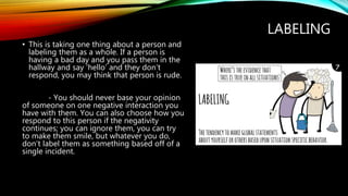 LABELING
• This is taking one thing about a person and
labeling them as a whole. If a person is
having a bad day and you pass them in the
hallway and say ‘hello’ and they don’t
respond, you may think that person is rude.
- You should never base your opinion
of someone on one negative interaction you
have with them. You can also choose how you
respond to this person if the negativity
continues; you can ignore them, you can try
to make them smile, but whatever you do,
don’t label them as something based off of a
single incident.
 