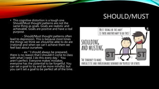 SHOULD/MUST• This cognitive distortion is a tough one.
Should/Must thought patterns are not the
same thing as goals. Goals are realistic and
achievable. Goals are positive and have a real
purpose.
- Should/Must thought patterns often
lead to depression. This is because most times
the things we think we should be able to do are
irrational and when we can’t achieve them we
feel bad about ourselves.
- ex: “ I should always be prepared,
there is no reason that I shouldn’t come to class
with what I need, I do this every day.” You
aren’t perfect. Everyone makes mistakes,
everyone has the potential to be forgetful. You
can set a goal to try and be more mindful, but
you can’t set a goal to be perfect all of the time.
 