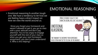 EMOTIONAL REASONING
• Emotional reasoning Is another tough
one. We have a tendency to let how we
are feeling have a direct impact on
how we view the world around us.
-Since you forgot your homework and
weren’t allowed to get it, you go to class
with a poor attitude and don’t pay
attention. You’re too angry to engage
yourself with the rest of your class so
when you get your next homework
assignment, you don’t even understand
it. Who is this helping?
 