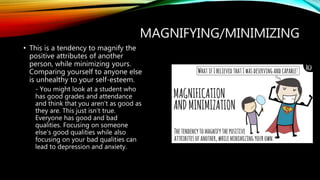 MAGNIFYING/MINIMIZING
• This is a tendency to magnify the
positive attributes of another
person, while minimizing yours.
Comparing yourself to anyone else
is unhealthy to your self-esteem.
- You might look at a student who
has good grades and attendance
and think that you aren’t as good as
they are. This just isn’t true.
Everyone has good and bad
qualities. Focusing on someone
else’s good qualities while also
focusing on your bad qualities can
lead to depression and anxiety.
 