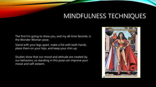 The first I’m going to show you, and my all-time favorite, is
the Wonder Woman pose.
Stand with your legs apart, make a fist with both hands,
place them on your hips, and keep your chin up.
Studies show that our mood and attitude are created by
our behaviors, so standing in this pose can improve your
mood and self-esteem.
MINDFULNESS TECHNIQUES
 