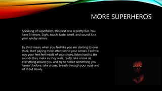 MORE SUPERHEROS
Speaking of superheros, this next one is pretty fun. You
have 5 senses. Sight, touch, taste, smell, and sound. Use
your spidey senses.
By this I mean, when you feel like you are starting to over
think, start paying more attention to your senses. Feel the
way your feet feel inside of your shoes, listen hard to the
sounds they make as they walk, really take a look at
everything around you and try to notice something you
haven't before, take a deep breath through your nose and
let it out slowly.
 