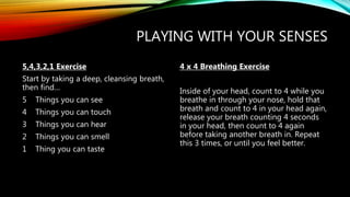 PLAYING WITH YOUR SENSES
5,4,3,2,1 Exercise
Start by taking a deep, cleansing breath,
then find…
5 Things you can see
4 Things you can touch
3 Things you can hear
2 Things you can smell
1 Thing you can taste
4 x 4 Breathing Exercise
Inside of your head, count to 4 while you
breathe in through your nose, hold that
breath and count to 4 in your head again,
release your breath counting 4 seconds
in your head, then count to 4 again
before taking another breath in. Repeat
this 3 times, or until you feel better.
 