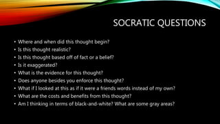 SOCRATIC QUESTIONS
• Where and when did this thought begin?
• Is this thought realistic?
• Is this thought based off of fact or a belief?
• Is it exaggerated?
• What is the evidence for this thought?
• Does anyone besides you enforce this thought?
• What if I looked at this as if it were a friends words instead of my own?
• What are the costs and benefits from this thought?
• Am I thinking in terms of black-and-white? What are some gray areas?
 
