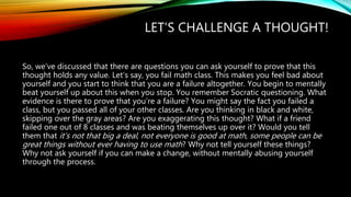 LET’S CHALLENGE A THOUGHT!
So, we’ve discussed that there are questions you can ask yourself to prove that this
thought holds any value. Let’s say, you fail math class. This makes you feel bad about
yourself and you start to think that you are a failure altogether. You begin to mentally
beat yourself up about this when you stop. You remember Socratic questioning. What
evidence is there to prove that you’re a failure? You might say the fact you failed a
class, but you passed all of your other classes. Are you thinking in black and white,
skipping over the gray areas? Are you exaggerating this thought? What if a friend
failed one out of 8 classes and was beating themselves up over it? Would you tell
them that it’s not that big a deal, not everyone is good at math, some people can be
great things without ever having to use math? Why not tell yourself these things?
Why not ask yourself if you can make a change, without mentally abusing yourself
through the process.
 