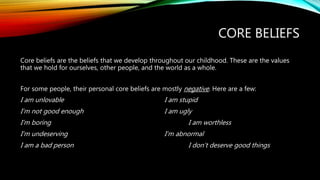 CORE BELIEFS
Core beliefs are the beliefs that we develop throughout our childhood. These are the values
that we hold for ourselves, other people, and the world as a whole.
For some people, their personal core beliefs are mostly negative. Here are a few:
I am unlovable I am stupid
I’m not good enough I am ugly
I’m boring I am worthless
I’m undeserving I’m abnormal
I am a bad person I don’t deserve good things
 