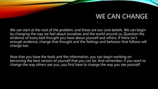 WE CAN CHANGE
We can start at the root of the problem, and those are our core beliefs. We can begin
by changing the way we feel about ourselves and the world around us. Question the
evidence of every bad thought you have about yourself and others. If there isn’t
enough evidence, change that thought and the feelings and behavior that follows will
change too.
Now that you have the tools and the information, you can begin working on
becoming the best version of yourself that you can be. And remember, if you want to
change the way others see you, you first have to change the way you see yourself.
 