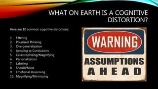 WHAT ON EARTH IS A COGNITIVE
DISTORTION?
Here are 10 common cognitive distortions:
1. Filtering
2. Polarized Thinking
3. Overgeneralization
4. Jumping to Conclusions
5. Catastrophizing/Magnifying
6. Personalization
7. Labeling
8. Should/Must
9. Emotional Reasoning
10. Magnifying/Minimizing
 