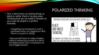 POLARIZED THINKING
• This is also known as seeing things as
black or white, there is no gray area.
Thinking that you’ve made a mistake so
you must be stupid is a perfect
example.
- “Forgetting my homework is such a
bonehead move, so I must be an idiot.
There is no point in trying”
-Give yourself room to make mistakes
without sentencing yourself to a life of
self-depreciation over a small part of a
much bigger picture.
 