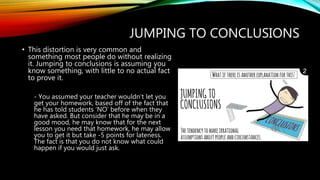 JUMPING TO CONCLUSIONS
• This distortion is very common and
something most people do without realizing
it. Jumping to conclusions is assuming you
know something, with little to no actual fact
to prove it.
- You assumed your teacher wouldn’t let you
get your homework, based off of the fact that
he has told students ‘NO’ before when they
have asked. But consider that he may be in a
good mood, he may know that for the next
lesson you need that homework, he may allow
you to get it but take -5 points for lateness.
The fact is that you do not know what could
happen if you would just ask.
 