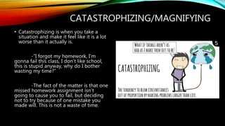 CATASTROPHIZING/MAGNIFYING
• Catastrophizing is when you take a
situation and make it feel like it is a lot
worse than it actually is.
-”I forgot my homework, I’m
gonna fail this class, I don’t like school,
this is stupid anyway, why do I bother
wasting my time?”
-The fact of the matter is that one
missed homework assignment isn’t
going to cause you to fail, but deciding
not to try because of one mistake you
made will. This is not a waste of time.
 