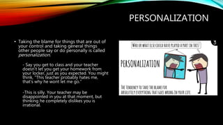 PERSONALIZATION
• Taking the blame for things that are out of
your control and taking general things
other people say or do personally is called
personalization.
- Say you get to class and your teacher
doesn’t let you get your homework from
your locker, just as you expected. You might
think, “This teacher probably hates me,
that’s why he wont let me go.”
-This is silly. Your teacher may be
disappointed in you at that moment, but
thinking he completely dislikes you is
irrational.
 